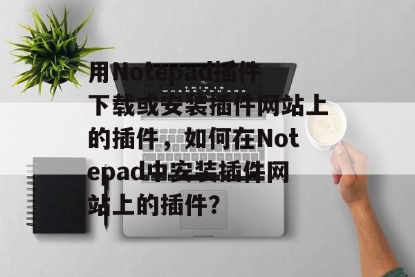用Notepad插件下载或安装插件网站上的插件,如何在Notepad中安装插件网站上的插件? 用Notepad插件下载或安装插件网站上的插件,如何在Notepad中安装插件网站上的插件?
