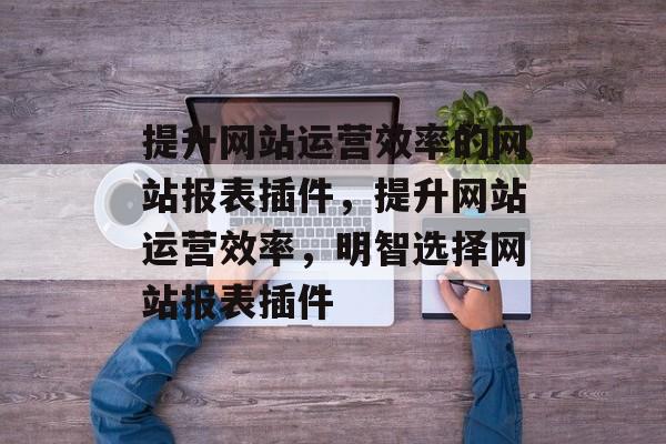 提升网站运营效率的网站报表插件,提升网站运营效率,明智选择网站报表插件 提升网站运营效率的网站报表插件,提升网站运营效率,明智选择网站报表插件