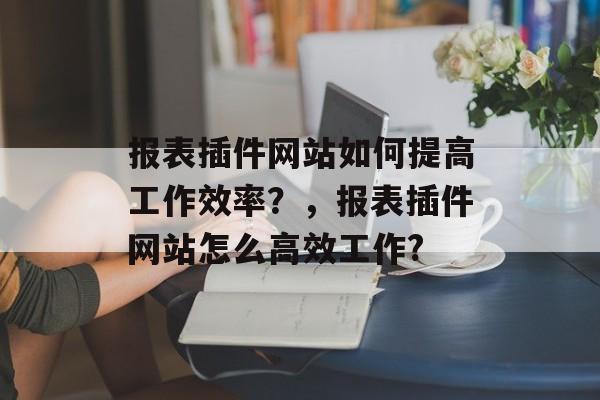 报表插件网站如何提高工作效率?,报表插件网站怎么高效工作? 报表插件网站如何提高工作效率?,报表插件网站怎么高效工作?