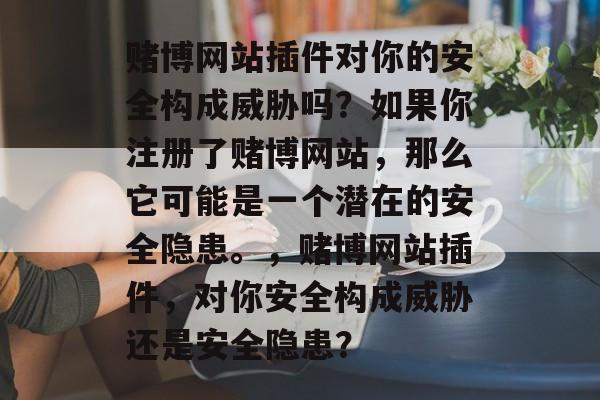 赌博网站插件对你的安全构成威胁吗?如果你注册了赌博网站,那么它可能是一个潜在的安全隐患。,赌博网站插件,对你安全构成威胁还是安全隐患? 赌博网站插件对你的安全构成威胁吗?如果你注册了赌博网站,那么它可能是一个潜在的安全隐患。,赌博网站插件,对你安全构成威胁还是安全隐患?