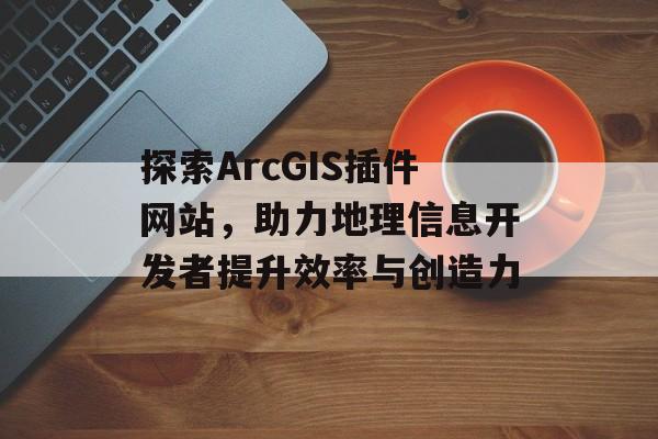 探索ArcGIS插件网站,助力地理信息开发者提升效率与创造力 探索ArcGIS插件网站,助力地理信息开发者提升效率与创造力