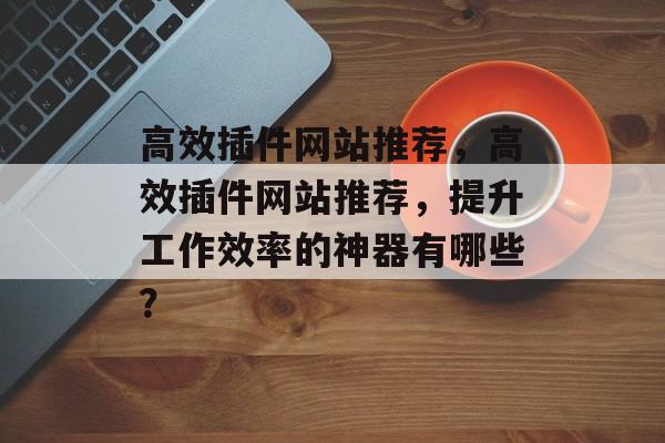 高效插件网站推荐,高效插件网站推荐,提升工作效率的神器有哪些? 高效插件网站推荐,高效插件网站推荐,提升工作效率的神器有哪些?