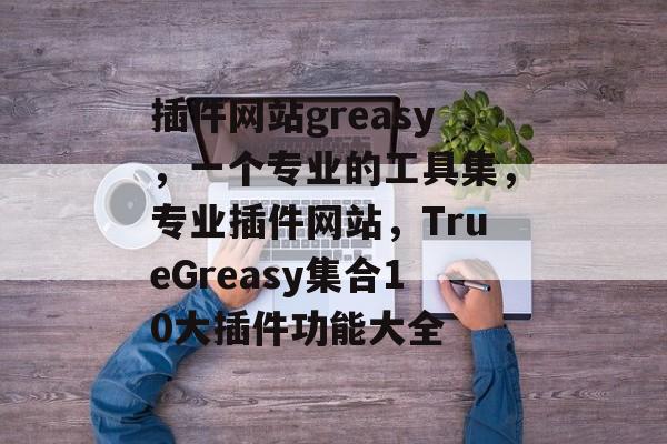 插件网站greasy，一个专业的工具集，专业插件网站，TrueGreasy集合10大插件功能大全