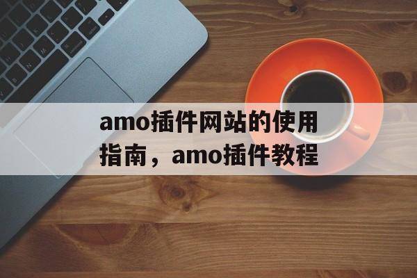 amo插件网站的使用指南,amo插件教程 amo插件网站的使用指南,amo插件教程