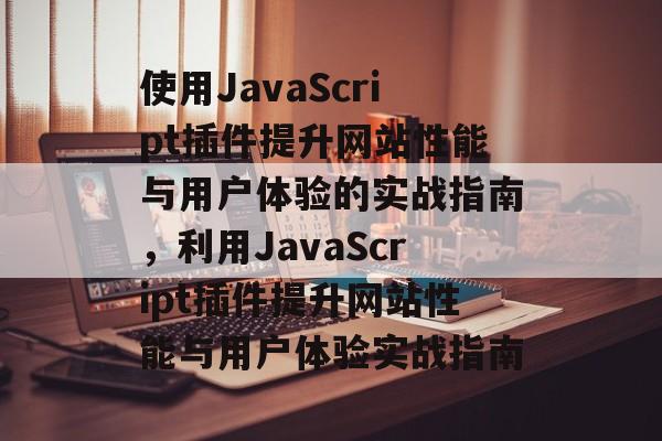 使用JavaScript插件提升网站性能与用户体验的实战指南,利用JavaScript插件提升网站性能与用户体验实战指南 使用JavaScript插件提升网站性能与用户体验的实战指南,利用JavaScript插件提升网站性能与用户体验实战指南