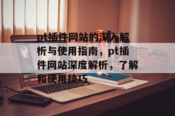 pt插件网站的深入解析与使用指南,pt插件网站深度解析,了解和使用技巧 pt插件网站的深入解析与使用指南,pt插件网站深度解析,了解和使用技巧
