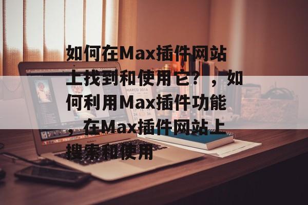 如何在Max插件网站上找到和使用它？，如何利用Max插件功能，在Max插件网站上搜索和使用