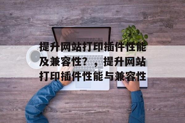 提升网站打印插件性能及兼容性?,提升网站打印插件性能与兼容性 提升网站打印插件性能及兼容性?,提升网站打印插件性能与兼容性