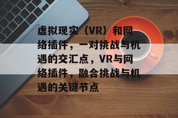 虚拟现实(VR)和网络插件,一对挑战与机遇的交汇点,VR与网络插件,融合挑战与机遇的关键节点 虚拟现实(VR)和网络插件,一对挑战与机遇的交汇点,VR与网络插件,融合挑战与机遇的关键节点