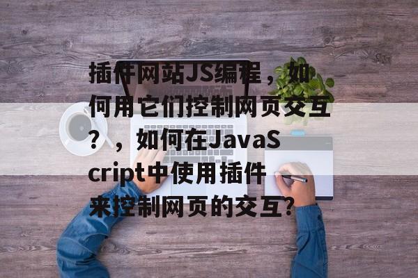 插件网站JS编程，如何用它们控制网页交互？，如何在JavaScript中使用插件来控制网页的交互？