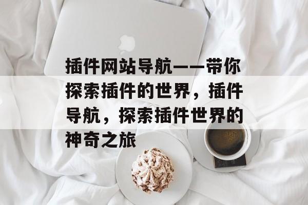 插件网站导航——带你探索插件的世界,插件导航,探索插件世界的神奇之旅 插件网站导航——带你探索插件的世界,插件导航,探索插件世界的神奇之旅
