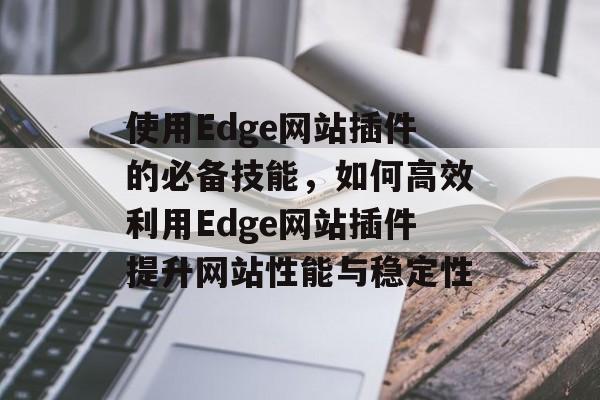 使用Edge网站插件的必备技能,如何高效利用Edge网站插件提升网站性能与稳定性 使用Edge网站插件的必备技能,如何高效利用Edge网站插件提升网站性能与稳定性