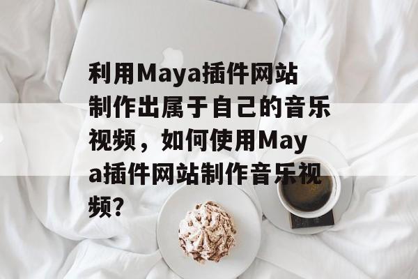 利用Maya插件网站制作出属于自己的音乐视频,如何使用Maya插件网站制作音乐视频? 利用Maya插件网站制作出属于自己的音乐视频,如何使用Maya插件网站制作音乐视频?