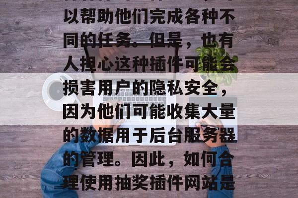 抽奖插件网站在现代社会中扮演着重要的角色。它们为用户提供了各种各样的插件服务,可以帮助他们完成各种不同的任务。但是,也有人担心这种插件可能会损害用户的隐私安全,因为他们可能收集大量的数据用于后台服务器的管理。因此,如何合理使用抽奖插件网站是一种值得深思的问题。,抽奖插件网站,让生活更轻松便捷?还是侵犯用户隐私? 抽奖插件网站在现代社会中扮演着重要的角色。它们为用户提供了各种各样的插件服务,可以帮助他们完成各种不同的任务。但是,也有人担心这种插件可能会损害用户的隐私安全,因为他们可能收集大量的数据用于后台服务器的管理。因此,如何合理使用抽奖插件网站是一种值得深思的问题。,抽奖插件网站,让生活更轻松便捷?还是侵犯用户隐私?
