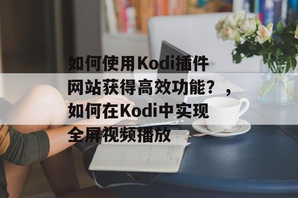 如何使用Kodi插件网站获得高效功能?,如何在Kodi中实现全屏视频播放 如何使用Kodi插件网站获得高效功能?,如何在Kodi中实现全屏视频播放