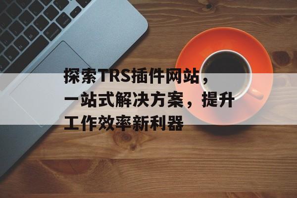 探索TRS插件网站，一站式解决方案，提升工作效率新利器