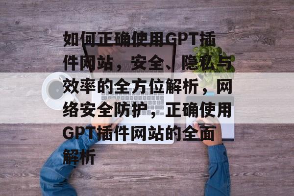 如何正确使用GPT插件网站,安全、隐私与效率的全方位解析,网络安全防护,正确使用GPT插件网站的全面解析 如何正确使用GPT插件网站,安全、隐私与效率的全方位解析,网络安全防护,正确使用GPT插件网站的全面解析