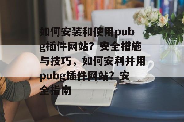 如何安装和使用pubg插件网站?安全措施与技巧,如何安利并用pubg插件网站?安全指南 如何安装和使用pubg插件网站?安全措施与技巧,如何安利并用pubg插件网站?安全指南