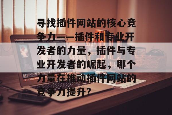 寻找插件网站的核心竞争力——插件和专业开发者的力量,插件与专业开发者的崛起,哪个力量在推动插件网站的竞争力提升? 寻找插件网站的核心竞争力——插件和专业开发者的力量,插件与专业开发者的崛起,哪个力量在推动插件网站的竞争力提升?