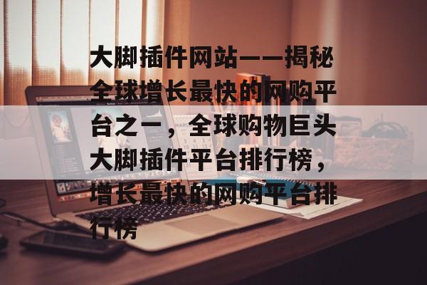 大脚插件网站——揭秘全球增长最快的网购平台之一,全球购物巨头大脚插件平台排行榜,增长最快的网购平台排行榜 大脚插件网站——揭秘全球增长最快的网购平台之一,全球购物巨头大脚插件平台排行榜,增长最快的网购平台排行榜