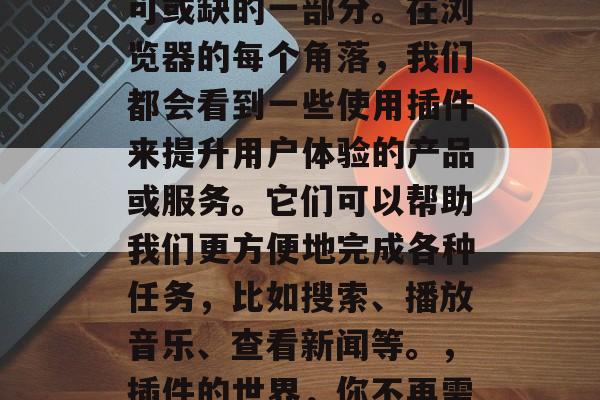 插件网站app,已经成为现代互联网生活不可或缺的一部分。在浏览器的每个角落,我们都会看到一些使用插件来提升用户体验的产品或服务。它们可以帮助我们更方便地完成各种任务,比如搜索、播放音乐、查看新闻等。,插件的世界,你不再需要手动搜索和管理网页了 插件网站app,已经成为现代互联网生活不可或缺的一部分。在浏览器的每个角落,我们都会看到一些使用插件来提升用户体验的产品或服务。它们可以帮助我们更方便地完成各种任务,比如搜索、播放音乐、查看新闻等。,插件的世界,你不再需要手动搜索和管理网页了