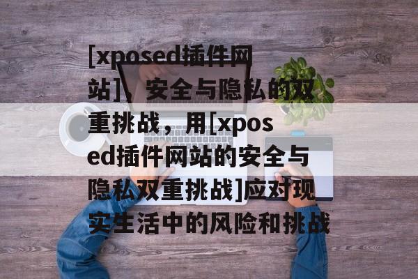 [xposed插件网站]，安全与隐私的双重挑战，用[xposed插件网站的安全与隐私双重挑战]应对现实生活中的风险和挑战