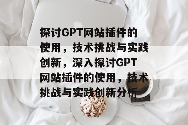 探讨GPT网站插件的使用,技术挑战与实践创新,深入探讨GPT网站插件的使用,技术挑战与实践创新分析 探讨GPT网站插件的使用,技术挑战与实践创新,深入探讨GPT网站插件的使用,技术挑战与实践创新分析