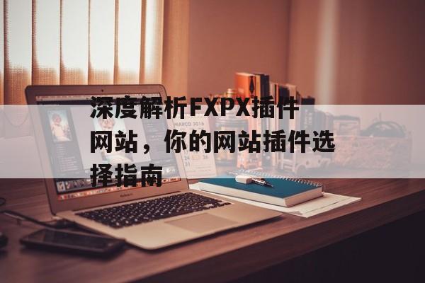 深度解析FXPX插件网站,你的网站插件选择指南 深度解析FXPX插件网站,你的网站插件选择指南