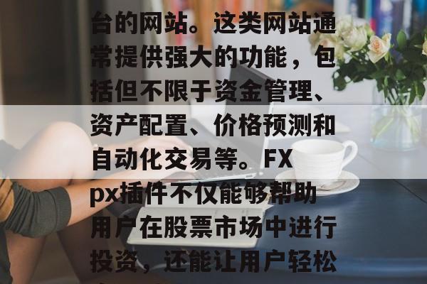 FX px插件网站是指专为用户提供交易套利工具和技术的支持平台的网站。这类网站通常提供强大的功能,包括但不限于资金管理、资产配置、价格预测和自动化交易等。FX px插件不仅能够帮助用户在股票市场中进行投资,还能让用户轻松实现对冲风险。,FX px插件,一键交易,快速套利助手 FX px插件网站是指专为用户提供交易套利工具和技术的支持平台的网站。这类网站通常提供强大的功能,包括但不限于资金管理、资产配置、价格预测和自动化交易等。FX px插件不仅能够帮助用户在股票市场中进行投资,还能让用户轻松实现对冲风险。,FX px插件,一键交易,快速套利助手