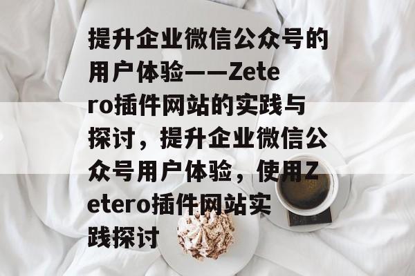 提升企业微信公众号的用户体验——Zetero插件网站的实践与探讨,提升企业微信公众号用户体验,使用Zetero插件网站实践探讨 提升企业微信公众号的用户体验——Zetero插件网站的实践与探讨,提升企业微信公众号用户体验,使用Zetero插件网站实践探讨