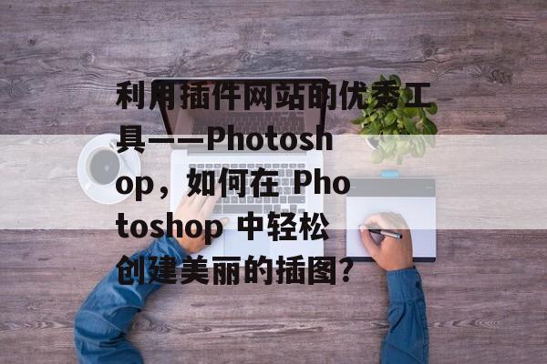 利用插件网站的优秀工具——Photoshop,如何在 Photoshop 中轻松创建美丽的插图? 利用插件网站的优秀工具——Photoshop,如何在 Photoshop 中轻松创建美丽的插图?