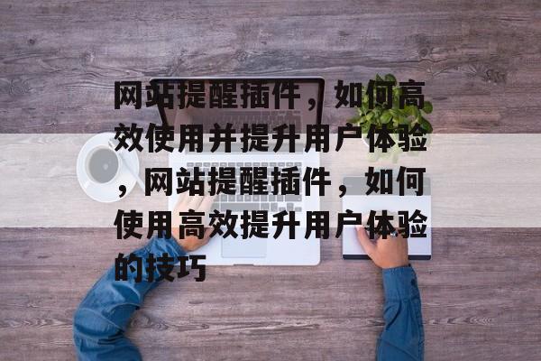 网站提醒插件，如何高效使用并提升用户体验，网站提醒插件，如何使用高效提升用户体验的技巧