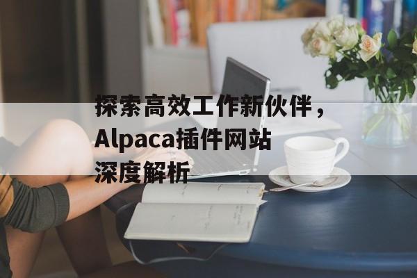 探索高效工作新伙伴,Alpaca插件网站深度解析 探索高效工作新伙伴,Alpaca插件网站深度解析