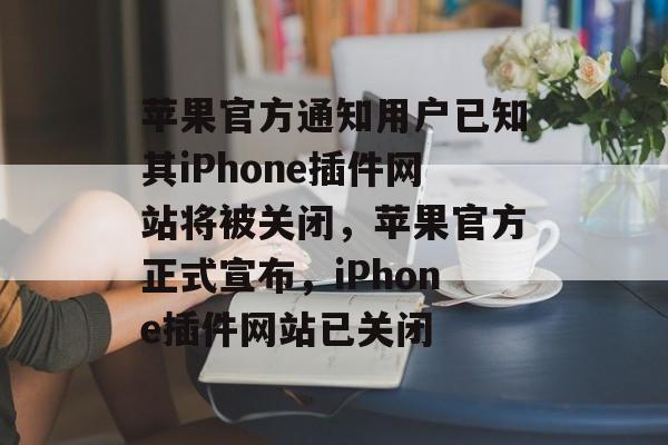 苹果官方通知用户已知其iPhone插件网站将被关闭,苹果官方正式宣布,iPhone插件网站已关闭 苹果官方通知用户已知其iPhone插件网站将被关闭,苹果官方正式宣布,iPhone插件网站已关闭