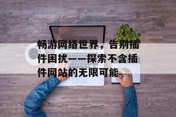 畅游网络世界,告别插件困扰——探索不含插件网站的无限可能 畅游网络世界,告别插件困扰——探索不含插件网站的无限可能