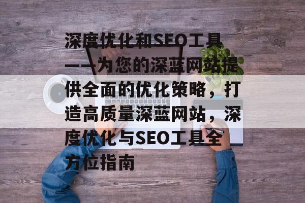 深度优化和SEO工具——为您的深蓝网站提供全面的优化策略,打造高质量深蓝网站,深度优化与SEO工具全方位指南 深度优化和SEO工具——为您的深蓝网站提供全面的优化策略,打造高质量深蓝网站,深度优化与SEO工具全方位指南