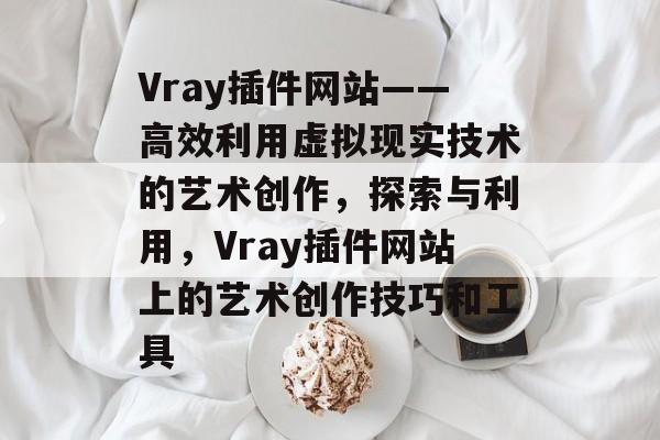 Vray插件网站——高效利用虚拟现实技术的艺术创作,探索与利用,Vray插件网站上的艺术创作技巧和工具 Vray插件网站——高效利用虚拟现实技术的艺术创作,探索与利用,Vray插件网站上的艺术创作技巧和工具