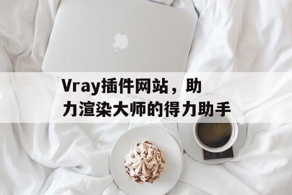 Vray插件网站,助力渲染大师的得力助手 Vray插件网站,助力渲染大师的得力助手