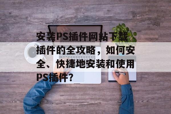 安装PS插件网站下载插件的全攻略,如何安全、快捷地安装和使用PS插件? 安装PS插件网站下载插件的全攻略,如何安全、快捷地安装和使用PS插件?