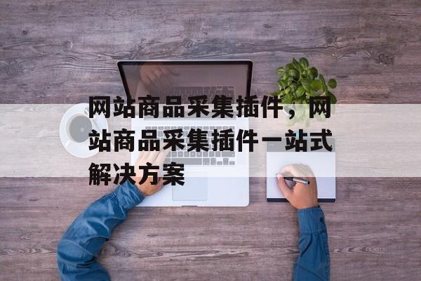 网站商品采集插件，网站商品采集插件一站式解决方案