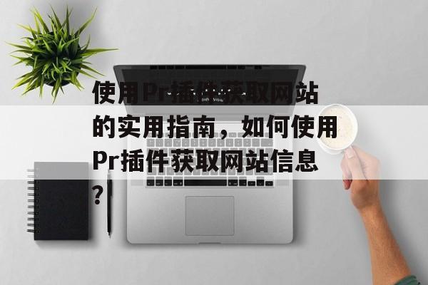 使用Pr插件获取网站的实用指南,如何使用Pr插件获取网站信息? 使用Pr插件获取网站的实用指南,如何使用Pr插件获取网站信息?