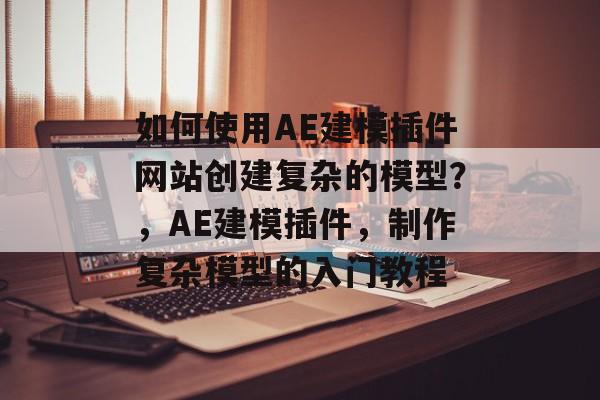 如何使用AE建模插件网站创建复杂的模型？，AE建模插件，制作复杂模型的入门教程