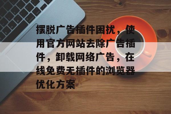 摆脱广告插件困扰,使用官方网站去除广告插件,卸载网络广告,在线免费无插件的浏览器优化方案 摆脱广告插件困扰,使用官方网站去除广告插件,卸载网络广告,在线免费无插件的浏览器优化方案