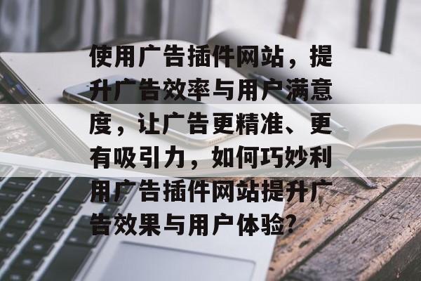 使用广告插件网站,提升广告效率与用户满意度,让广告更精准、更有吸引力,如何巧妙利用广告插件网站提升广告效果与用户体验? 使用广告插件网站,提升广告效率与用户满意度,让广告更精准、更有吸引力,如何巧妙利用广告插件网站提升广告效果与用户体验?