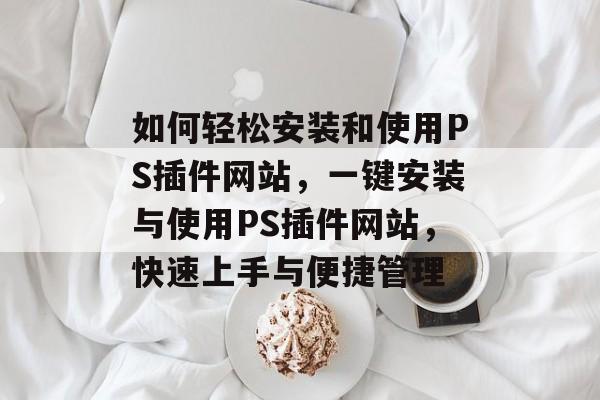 如何轻松安装和使用PS插件网站,一键安装与使用PS插件网站,快速上手与便捷管理 如何轻松安装和使用PS插件网站,一键安装与使用PS插件网站,快速上手与便捷管理