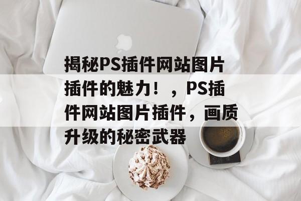 揭秘PS插件网站图片插件的魅力!,PS插件网站图片插件,画质升级的秘密武器 揭秘PS插件网站图片插件的魅力!,PS插件网站图片插件,画质升级的秘密武器