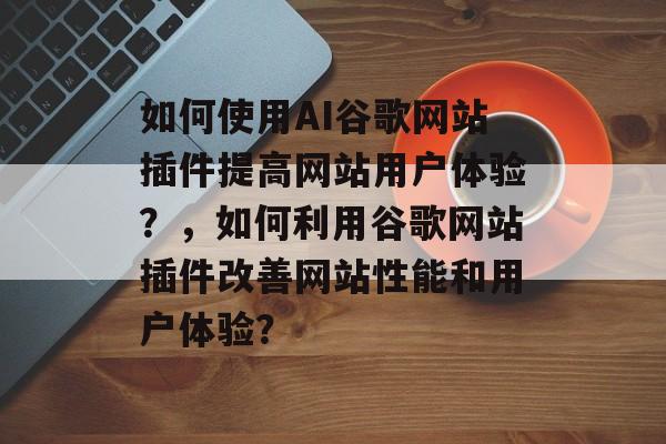 如何使用AI谷歌网站插件提高网站用户体验?,如何利用谷歌网站插件改善网站性能和用户体验? 如何使用AI谷歌网站插件提高网站用户体验?,如何利用谷歌网站插件改善网站性能和用户体验?