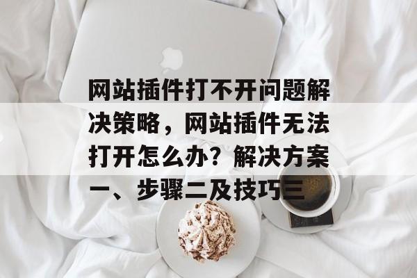 网站插件打不开问题解决策略,网站插件无法打开怎么办?解决方案一、步骤二及技巧三 网站插件打不开问题解决策略,网站插件无法打开怎么办?解决方案一、步骤二及技巧三