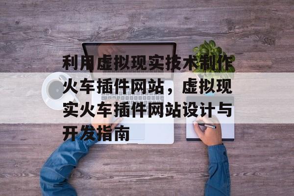 利用虚拟现实技术制作火车插件网站,虚拟现实火车插件网站设计与开发指南 利用虚拟现实技术制作火车插件网站,虚拟现实火车插件网站设计与开发指南