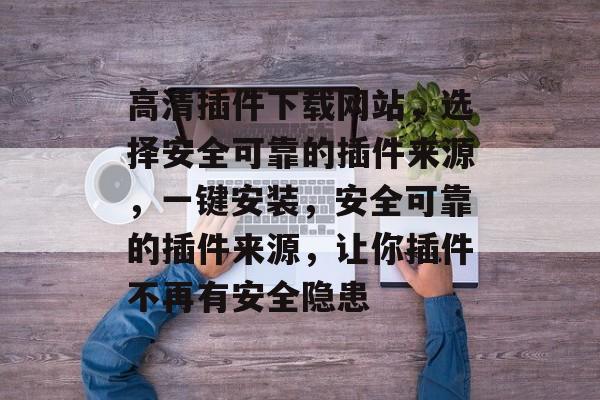 高清插件下载网站，选择安全可靠的插件来源，一键安装，安全可靠的插件来源，让你插件不再有安全隐患